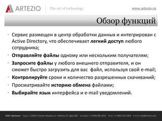 The art of technology                                                          www.artezio.ru


                                                                                        Обзор функций
 • Сервис размещен в центр обработки данных и интегрирован с
   Active Directory, что обеспечивает легкий доступ любого
   сотрудника;
 • Отправляйте файлы одному или нескольким получателям;
 • Запросите файлы у любого внешнего отправителя, и он
   сможет быстро загрузить для вас файл, используя свой e-mail;
 • Контролируйте сроки и количество разрешенных скачиваний;
 • Просматривайте историю обмена файлами;
 • Выбирайте язык интерфейса и e-mail уведомлений.



ООО «Артезио» Адрес: 119333, Россия, Москва, ул. Губкина, 3Г, офис 504 Телефон: +7 (495) 981-0531 Факс: +7 (495) 232-2683 E-mail: info@artezio.com
 