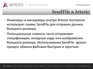 The art of technology                                                          www.artezio.ru


                                                                                  SendFile в Artezio
 • Инженеры и менеджеры внутри Artezio постоянно
   используют сервис SendFile для отправки данных
   большого размера;
 • Потенциальные клиенты часто отправляют
   спецификации, исходные коды или изображения
   большого размера. Использование SendFile делает
   процесс обмена файлами быстрым и простым.




ООО «Артезио» Адрес: 119333, Россия, Москва, ул. Губкина, 3Г, офис 504 Телефон: +7 (495) 981-0531 Факс: +7 (495) 232-2683 E-mail: info@artezio.com
 