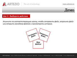 The art of technology                                                          www.artezio.ru


                                                                                                                              Демо
Шаг 2 : Выберите действие

Кликните на соответствующую иконку, чтобы отправить файл, запросить файл
или открыть менеджер файлов и просмотреть историю.




ООО «Артезио» Адрес: 119333, Россия, Москва, ул. Губкина, 3Г, офис 504 Телефон: +7 (495) 981-0531 Факс: +7 (495) 232-2683 E-mail: info@artezio.com
 