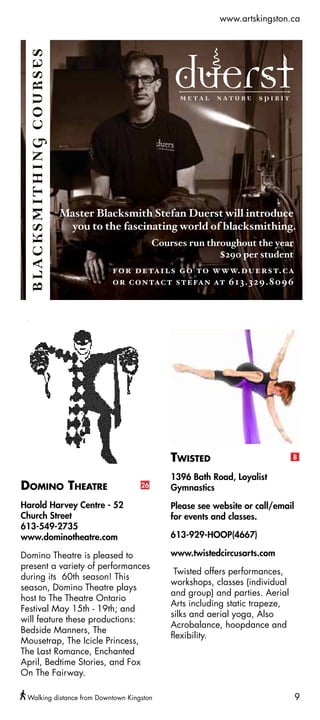 www.artskingston.ca




                                           Twisted                          8


                                           1396 Bath Road, Loyalist
Domino Theatre                      26     Gymnastics
Harold Harvey Centre - 52                  Please see website or call/email
Church Street                              for events and classes.
613-549-2735
www.dominotheatre.com                      613-929-HOOP(4667)

Domino Theatre is pleased to               www.twistedcircusarts.com
present a variety of performances
                                            Twisted offers performances,
during its 60th season! This
                                           workshops, classes (individual
season, Domino Theatre plays
                                           and group) and parties. Aerial
host to The Theatre Ontario
                                           Arts including static trapeze,
Festival May 15th - 19th; and
                                           silks and aerial yoga, Also
will feature these productions:
                                           Acrobalance, hoopdance and
Bedside Manners, The
                                           flexibility.
Mousetrap, The Icicle Princess,
The Last Romance, Enchanted
April, Bedtime Stories, and Fox
On The Fairway.

 Walking distance from Downtown Kingston                                      9
 