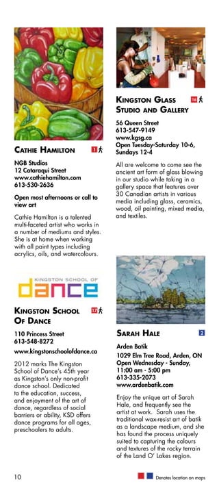 Kingston Glass                  16


                                       Studio and Gallery
                                       56 Queen Street
                                       613-547-9149
                                       www.kgsg.ca
                                       Open Tuesday-Saturday 10-6,
Cathie Hamilton                   1
                                       Sundays 12-4
NGB Studios                            All are welcome to come see the
12 Cataraqui Street                    ancient art form of glass blowing
www.cathiehamilton.com                 in our studio while taking in a
613-530-2636                           gallery space that features over
                                       30 Canadian artists in various
Open most afternoons or call to
                                       media including glass, ceramics,
view art
                                       wood, oil painting, mixed media,
Cathie Hamilton is a talented          and textiles.
multi-faceted artist who works in
a number of mediums and styles.
She is at home when working
with all paint types including
acrylics, oils, and watercolours.




Kingston School                   17

Of Dance
110 Princess Street                    Sarah Hale                           2
613-548-8272
                                       Arden Batik
www.kingstonschoolofdance.ca
                                       1029 Elm Tree Road, Arden, ON
2012 marks The Kingston                Open Wednesday - Sunday,
School of Dance’s 45th year            11:00 am - 5:00 pm
as Kingston’s only non-profit          613-335-2073
dance school. Dedicated                www.ardenbatik.com
to the education, success,
                                       Enjoy the unique art of Sarah
and enjoyment of the art of
                                       Hale, and frequently see the
dance, regardless of social
                                       artist at work. Sarah uses the
barriers or ability, KSD offers
                                       traditional wax-resist art of batik
dance programs for all ages,
                                       as a landscape medium, and she
preschoolers to adults.
                                       has found the process uniquely
                                       suited to capturing the colours
                                       and textures of the rocky terrain
                                       of the Land O’ Lakes region.


10                                                    Denotes location on maps
 