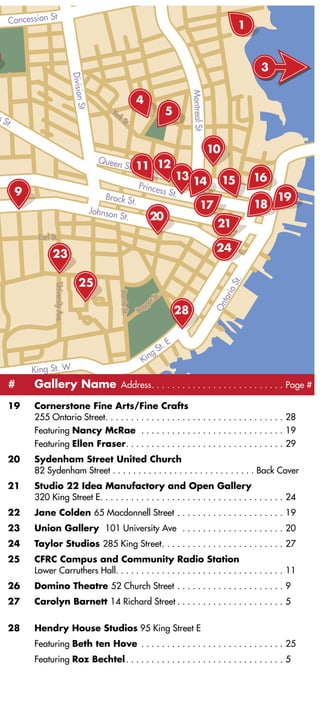 Concession St
                                                                                                                          1


                                     Division                                                                                  3




                                                                                                      Montreal St
                                                                            4
                                              S


                                                       Yo                                        5
                                        t



sS                                                        r kS
  t.                                                              t.




                                                    Queen
                                                                  St

                                                                                Prince
       9                                              Brock S
                                                                                             ss St.
                                                                           t.
                                                  Johnson
                                                              St.

             Earl St.                                                                                                    St.
                   University Ave.




                                                                                                                     io
                                                              Barrie St.




                                                                                           St.
                                                                                                                    tar




                                                                                    g ot
                                                                                                                    On




                                                                                Bag




                                                                                                  E
                                                                                        g   St.
                                                                                    Kin
           King St. W
     #     Gallery Name Address. . . . . . . . . . . . . . . . . . . . . . . . . . Page #
     19    Cornerstone Fine Arts/Fine Crafts
           255 Ontario Street. . . . . . . . . . . . . . . . . . . . . . . . . . . . . . . . . . . 28
           Featuring Nancy McRae . . . . . . . . . . . . . . . . . . . . . . . . . . . . 19
           Featuring Ellen Fraser. . . . . . . . . . . . . . . . . . . . . . . . . . . . . . . 29
     20    Sydenham Street United Church
           82 Sydenham Street . . . . . . . . . . . . . . . . . . . . . . . . . . . . Back Cover
     21    Studio 22 Idea Manufactory and Open Gallery
           320 King Street E. . . . . . . . . . . . . . . . . . . . . . . . . . . . . . . . . . . . 24
     22    Jane Colden 65 Macdonnell Street . . . . . . . . . . . . . . . . . . . . . 19
     23    Union Gallery 101 University Ave . . . . . . . . . . . . . . . . . . . . 20
     24    Taylor Studios 285 King Street. . . . . . . . . . . . . . . . . . . . . . . . 27
     25    CFRC Campus and Community Radio Station
           Lower Carruthers Hall. . . . . . . . . . . . . . . . . . . . . . . . . . . . . . . . . 11
     26    Domino Theatre 52 Church Street . . . . . . . . . . . . . . . . . . . . . 9
     27    Carolyn Barnett 14 Richard Street . . . . . . . . . . . . . . . . . . . . . 5


     28    Hendry House Studios 95 King Street E
           Featuring Beth ten Hove . . . . . . . . . . . . . . . . . . . . . . . . . . . . 25
           Featuring Roz Bechtel . . . . . . . . . . . . . . . . . . . . . . . . . . . . . . . 5



                                                                                                                                   15
 
