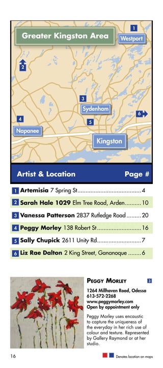 1
         Greater Kingston Area                           Westport



         2




                                     3

                                     Sydenham
                                                                     6
     4
                                          5
     Napanee
                                              Kingston



     Artist & Location                                      Page #

 1    Artemisia 7 Spring St........................................ 4

 2    Sarah Hale 1029 Elm Tree Road, Arden........... 10

 3    Vanessa Patterson 2837 Rutledge Road.......... 20

 4    Peggy Morley 138 Robert St............................ 16

 5    Sally Chupick 2611 Unity Rd............................ 7

 6    Liz Rae Dalton 2 King Street, Gananoque......... 6



                                         Peggy Morley                       3

                                         1264 Millhaven Road, Odessa
                                         613-572-2268
                                         www.peggymorley.com
                                         Open by appointment only

                                         Peggy Morley uses encaustic
                                         to capture the uniqueness of
                                         the everyday in her rich use of
                                         colour and texture. Represented
                                         by Gallery Raymond or at her
                                         studio.

16                                                     Denotes location on maps
 