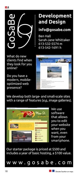 2




                            Development
GoSaBe
                            and Design
                            info@gosabe.com
                            Ben Hall
                            Sarah-Jane Whittaker
                            613-532-5574 m
                            613-542-1691 h

    What do new
    clients find when
    they look for you
    online?

    Do you have a
    modern, mobile-
    optimized web
    presence?

    We develop both large- and small-scale sites
    with a range of features (e.g., image galleries).

                                     We use
                                     software
                                     that allows
                                     you to edit
                                     your website
                                     when you
                                     want, even
                                     from your
                                     smartphone.

 Our starter package is priced at $500 and
 includes a year of basic hosting, a $100 value.


 www.gosabe.com
18                                      Denotes location on maps
 