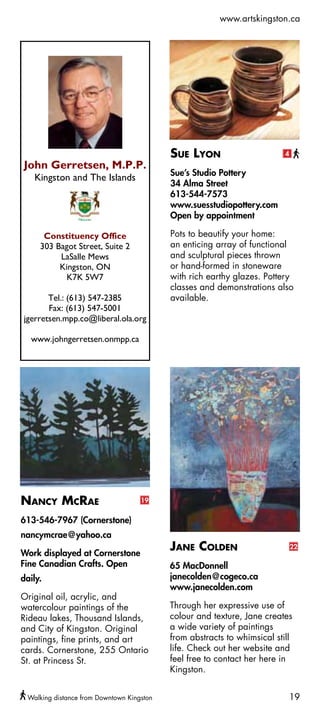 www.artskingston.ca




                                           Sue Lyon                       4

                                           Sue’s Studio Pottery
   
                                          34 Alma Street
                                          613-544-7573
                                          www.suesstudiopottery.com
                                          Open by appointment
                  
                       Pots to beautify your home:
                 an enticing array of functional
                              and sculptural pieces thrown
                             or hand-formed in stoneware
                                   with rich earthy glazes. Pottery
                                          classes and demonstrations also
                    available.
       

                  
  




Nancy McRae                         19


613-546-7967 (Cornerstone)
nancymcrae@yahoo.ca

Work displayed at Cornerstone
                                           Jane Colden                        22

Fine Canadian Crafts. Open                 65 MacDonnell
daily.                                     janecolden@cogeco.ca
                                           www.janecolden.com
Original oil, acrylic, and
watercolour paintings of the               Through her expressive use of
Rideau lakes, Thousand Islands,            colour and texture, Jane creates
and City of Kingston. Original             a wide variety of paintings
paintings, fine prints, and art            from abstracts to whimsical still
cards. Cornerstone, 255 Ontario            life. Check out her website and
St. at Princess St.                        feel free to contact her here in
                                           Kingston.


 Walking distance from Downtown Kingston                                   19
 