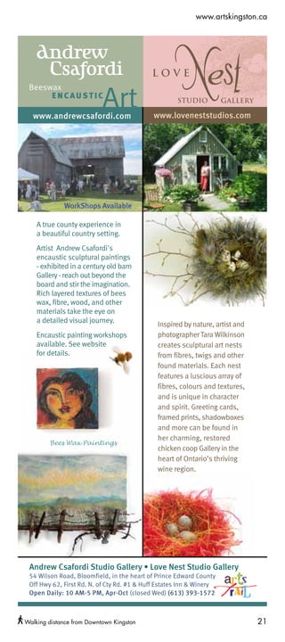 Kingston Arts Council Ad 2012
                                                           www.artskingston.ca



    Andrew
     Csafordi
                           Art
 Beeswax
      ENCAUSTIC
                                                     Studio           Gallery

  www.andrewcsafordi.com                     www.loveneststudios.com




             WorkShops Available

    A true county experience in
    a beautiful country setting.
    Artist Andrew Csafordi's
    encaustic sculptural paintings
    - exhibited in a century old barn
    Gallery - reach out beyond the
    board and stir the imagination.
    Rich layered textures of bees
    wax, fibre, wood, and other
    materials take the eye on
    a detailed visual journey.
                                              Inspired by nature, artist and
    Encaustic painting workshops              photographer Tara Wilkinson
    available. See website                    creates sculptural art nests
    for details.                              from fibres, twigs and other
                                              found materials. Each nest
                                              features a luscious array of
                                              fibres, colours and textures,
                                              and is unique in character
                                              and spirit. Greeting cards,
                                              framed prints, shadowboxes
                                              and more can be found in
                                              her charming, restored
        Bees Wax Paintings
                                              chicken coop Gallery in the
                                              heart of Ontario’s thriving
                                              wine region.




 Andrew Csafordi Studio Gallery • Love Nest Studio Gallery
 54 Wilson Road, Bloomfield, in the heart of Prince Edward County
 Off Hwy 62, First Rd. N. of Cty Rd. #1 & Huff Estates Inn & Winery
 Open Daily: 10 AM-5 PM, Apr-Oct (closed Wed) (613) 393-1572



Walking distance from Downtown Kingston                                         21
 