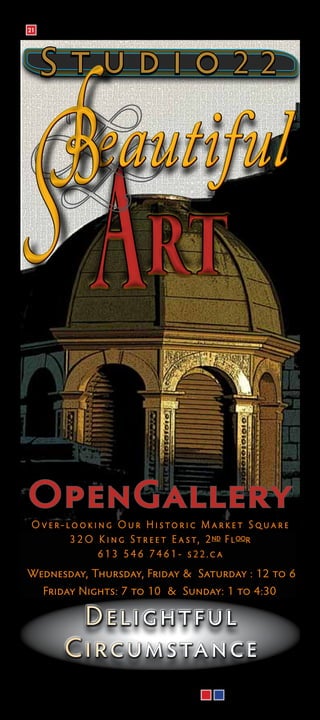 21




      Studio22

          B       eautiful
                             rt
 OpenGallery
     O ver-looking Our Historic M arket Square
            3 2 O K i n g S t r e e t E a s t , 2 nd F l oor
                  613 546 7461- s22.c a
 Wednesday, Thursday, Friday & Saturday : 12 to 6
       Friday Nights: 7 to 10 & Sunday: 1 to 4:30

              D eli ghtful
            C i rcumsta nc e
24                                             Denotes location on maps
 