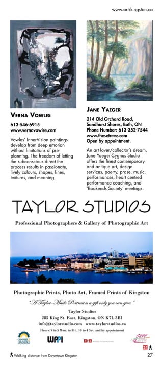 www.artskingston.ca




                                                                         99




                                           Jane Yaeger
Verna Vowles
                                           214 Old Orchard Road,
613-546-6915                               Sandhurst Shores, Bath, ON
www.vernavowles.com                        Phone Number: 613-352-7544
                                           www.thesetreez.com
Vowles’ InnerVision paintings              Open by appointment.
develop from deep emotion
without limitations of pre-                An art lover/collector’s dream,
planning. The freedom of letting           Jane Yaeger-Cygnus Studio
the subconscious direct the                offers the finest contemporary
process results in passionate,             and antique art, design
lively colours, shapes, lines,             services, poetry, prose, music,
textures, and meaning.                     performances, heart centred
                                           performance coaching, and
                                           ‘Bookends Society’ meetings.




                                                                        24

 Walking distance from Downtown Kingston                                     27
 