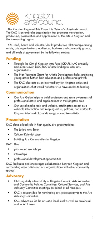 The Kingston Regional Arts Council is Ontario’s oldest arts council.
The KAC is an umbrella organization that promotes the creation,
production, presentation and appreciation of the arts in Kingston and
the surrounding region.

 KAC staff, board and volunteers build productive relationships among
artists, arts organizations, audiences, business and community groups,
and all levels of government by the following means:

Funding
 •	   Through the City of Kingston Arts Fund (CKAF), KAC annually
      administers over $500,000 of arts funding to local arts
      organizations
 •	   The Nan Yeomans Grant for Artistic Development helps promising
      young artists further their education and professional growth
 •	   The KAC also acts as an intermediary for Kingston artists and
      organizations that would not otherwise have access to funding.

Communication
 •	   Our Arts Guide helps to build audiences and raise awareness of
      professional artists and organizations in the Kingston area
 •	   Our social media tools and website, artskingston.ca act as a
      valuable information hub keeping artists, patrons, and visitors to
      Kingston informed of a wide range of creative activity.

Presentation
KAC plays a lead role in high quality arts presentations:
 •	   The Juried Arts Salon
 •	   Cultural Kaleidoscope
 •	   Building Arts Communities in Kingston
KAC offers:
 •	   year round workshops
 •	   internships
 •	   professional development opportunities
KAC facilitates and encourages collaboration between Kingston and
surrounding area artists and arts organizations with other community
groups.

Advocacy
 •	   KAC regularly attends City of Kingston Council, Arts Recreation
      and Community Policies Committee, Cultural Services, and Arts
      Advisory Committee meetings on behalf of all members
 •	   KAC is responsible for nominating arts representatives to the Arts
      Advisory Committee
 •	   KAC advocates for the arts at a local level as well as provincial
      and federal levels.



                                                                           1
 