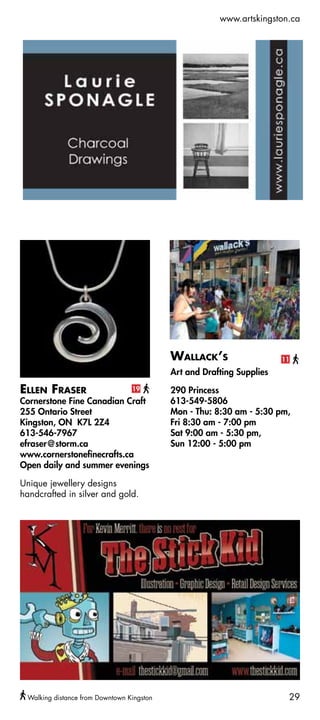 www.artskingston.ca




                                           Wallack’s                   11
                                           Art and Drafting Supplies

Ellen Fraser                     19        290 Princess
Cornerstone Fine Canadian Craft            613-549-5806
255 Ontario Street                         Mon - Thu: 8:30 am - 5:30 pm,
Kingston, ON K7L 2Z4                       Fri 8:30 am - 7:00 pm
613-546-7967                               Sat 9:00 am - 5:30 pm,
efraser@storm.ca                           Sun 12:00 - 5:00 pm
www.cornerstonefinecrafts.ca
Open daily and summer evenings

Unique jewellery designs
handcrafted in silver and gold.




 Walking distance from Downtown Kingston                                29
 