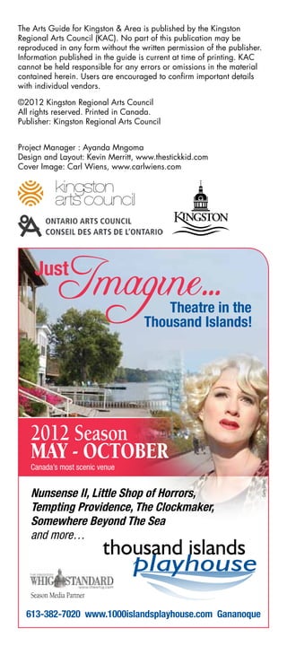 The Arts Guide for Kingston & Area is published by the Kingston
Regional Arts Council (KAC). No part of this publication may be
reproduced in any form without the written permission of the publisher.
Information published in the guide is current at time of printing. KAC
cannot be held responsible for any errors or omissions in the material
contained herein. Users are encouraged to confirm important details
with individual vendors.

©2012 Kingston Regional Arts Council
All rights reserved. Printed in Canada.
Publisher: Kingston Regional Arts Council


Project Manager : Ayanda Mngoma
Design and Layout: Kevin Merritt, www.thestickkid.com
Cover Image: Carl Wiens, www.carlwiens.com




   2012 Season
   May - OctOber
   Canada’s most scenic venue
                                                                      Carly Street




   Nunsense II, Little Shop of Horrors,
   Tempting Providence, The Clockmaker,
   Somewhere Beyond The Sea
   and more…



   Season Media Partner

  613-382-7020 www.1000islandsplayhouse.com Gananoque
 