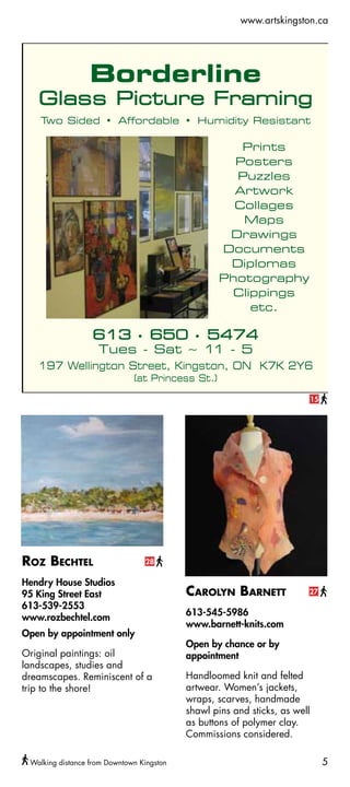www.artskingston.ca




                                                                            15




Roz Bechtel                      28

Hendry House Studios
95 King Street East                        Carolyn Barnett              27

613-539-2553
                                           613-545-5986
www.rozbechtel.com
                                           www.barnett-knits.com
Open by appointment only
                                           Open by chance or by
Original paintings: oil                    appointment
landscapes, studies and
dreamscapes. Reminiscent of a              Handloomed knit and felted
trip to the shore!                         artwear. Women’s jackets,
                                           wraps, scarves, handmade
                                           shawl pins and sticks, as well
                                           as buttons of polymer clay.
                                           Commissions considered.

 Walking distance from Downtown Kingston                                         5
 