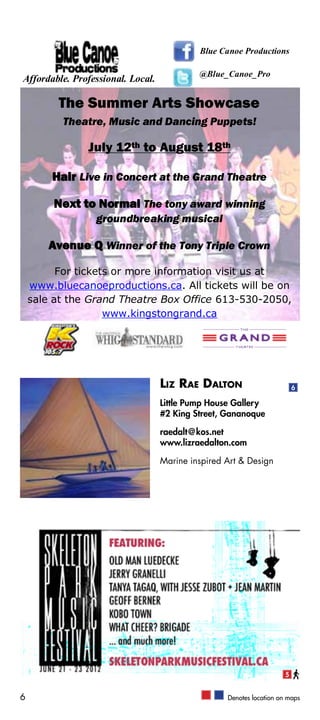 Blue Canoe Productions

                                            @Blue_Canoe_Pro
Affordable. Professional. Local.

          The Summer Arts Showcase
          Theatre, Music and Dancing Puppets!

               July 12th to August 18th

        Hair Live in Concert at the Grand Theatre

         Next to Normal The tony award winning
                 groundbreaking musical

        Avenue Q Winner of the Tony Triple Crown

          For tickets or more information visit us at
    www.bluecanoeproductions.ca. All tickets will be on
    sale at the Grand Theatre Box Office 613-530-2050,
                    www.kingstongrand.ca




                                   Liz Rae Dalton                         6

                                   Little Pump House Gallery
                                   #2 King Street, Gananoque

                                   raedalt@kos.net
                                   www.lizraedalton.com

                                   Marine inspired Art & Design




                                                                      5


6                                                  Denotes location on maps
 