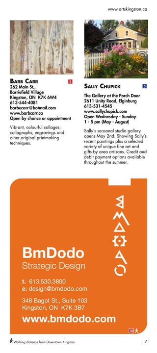 www.artskingston.ca




Barb Carr                           3
262 Main St.,                              Sally Chupick                   5
Barriefield Village
Kingston, ON K7K 6W4                       The Gallery at the Porch Door
613-544-4081                               2611 Unity Road, Elginburg
barbecarr@hotmail.com                      613-531-4545
www.barbcarr.ca                            www.sallychupick.com
Open by chance or appointment              Open Wednesday - Sunday
                                           1 - 5 pm (May - August)
Vibrant, colourful collages;
collagraphs, engravings and                Sally’s seasonal studio gallery
other original printmaking                 opens May 2nd. Showing Sally’s
techniques.                                recent paintings plus a selected
                                           variety of unique fine art and
                                           gifts by area artisans. Credit and
                                           debit payment options available
                                           throughout the summer.




                                                                   10


 Walking distance from Downtown Kingston                                   7
 