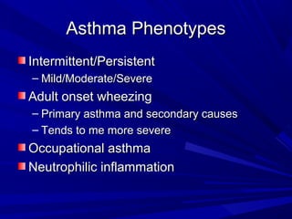 Asthma PhenotypesAsthma Phenotypes
Intermittent/PersistentIntermittent/Persistent
– Mild/Moderate/SevereMild/Moderate/Severe
Adult onset wheezingAdult onset wheezing
– Primary asthma and secondary causesPrimary asthma and secondary causes
– Tends to me more severeTends to me more severe
Occupational asthmaOccupational asthma
Neutrophilic inflammationNeutrophilic inflammation
 