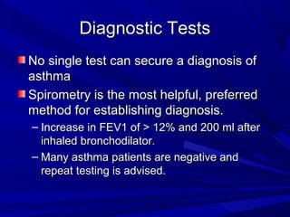 Diagnostic TestsDiagnostic Tests
No single test can secure a diagnosis ofNo single test can secure a diagnosis of
asthmaasthma
Spirometry is the most helpful, preferredSpirometry is the most helpful, preferred
method for establishing diagnosis.method for establishing diagnosis.
– Increase in FEV1 of > 12% and 200 ml afterIncrease in FEV1 of > 12% and 200 ml after
inhaled bronchodilator.inhaled bronchodilator.
– Many asthma patients are negative andMany asthma patients are negative and
repeat testing is advised.repeat testing is advised.
 