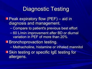 Diagnostic TestingDiagnostic Testing
Peak expiratory flow (PEF) – aid inPeak expiratory flow (PEF) – aid in
diagnosis and management.diagnosis and management.
– Compare to patient's previous best effortCompare to patient's previous best effort
– 60 L/min improvement after BD or diurnal60 L/min improvement after BD or diurnal
variation in PEF of more than 20%variation in PEF of more than 20%
Bronchoprovaction testing.Bronchoprovaction testing.
– Methacholine, histamine or inhaled mannitolMethacholine, histamine or inhaled mannitol
Skin testing or specific IgE testing forSkin testing or specific IgE testing for
allergens.allergens.
 