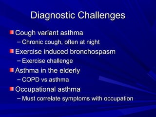 Diagnostic ChallengesDiagnostic Challenges
Cough variant asthmaCough variant asthma
– Chronic cough, often at nightChronic cough, often at night
Exercise induced bronchospasmExercise induced bronchospasm
– Exercise challengeExercise challenge
Asthma in the elderlyAsthma in the elderly
– COPD vs asthmaCOPD vs asthma
Occupational asthmaOccupational asthma
– Must correlate symptoms with occupationMust correlate symptoms with occupation
 