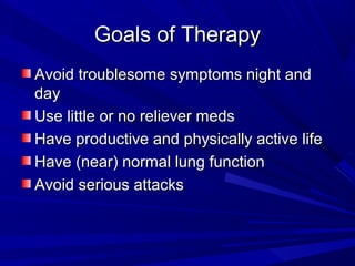 Goals of TherapyGoals of Therapy
Avoid troublesome symptoms night andAvoid troublesome symptoms night and
dayday
Use little or no reliever medsUse little or no reliever meds
Have productive and physically active lifeHave productive and physically active life
Have (near) normal lung functionHave (near) normal lung function
Avoid serious attacksAvoid serious attacks
 