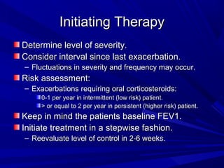 Initiating TherapyInitiating Therapy
Determine level of severity.Determine level of severity.
Consider interval since last exacerbation.Consider interval since last exacerbation.
– Fluctuations in severity and frequency may occur.Fluctuations in severity and frequency may occur.
Risk assessment:Risk assessment:
– Exacerbations requiring oral corticosteroids:Exacerbations requiring oral corticosteroids:
0-1 per year in intermittent (low risk) patient.0-1 per year in intermittent (low risk) patient.
> or equal to 2 per year in persistent (higher risk) patient.> or equal to 2 per year in persistent (higher risk) patient.
Keep in mind the patients baseline FEV1.Keep in mind the patients baseline FEV1.
Initiate treatment in a stepwise fashion.Initiate treatment in a stepwise fashion.
– Reevaluate level of control in 2-6 weeks.Reevaluate level of control in 2-6 weeks.
 