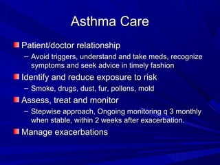 Asthma CareAsthma Care
Patient/doctor relationshipPatient/doctor relationship
– Avoid triggers, understand and take meds, recognizeAvoid triggers, understand and take meds, recognize
symptoms and seek advice in timely fashionsymptoms and seek advice in timely fashion
Identify and reduce exposure to riskIdentify and reduce exposure to risk
– Smoke, drugs, dust, fur, pollens, moldSmoke, drugs, dust, fur, pollens, mold
Assess, treat and monitorAssess, treat and monitor
– Stepwise approach, Ongoing monitoring q 3 monthlyStepwise approach, Ongoing monitoring q 3 monthly
when stable, within 2 weeks after exacerbation.when stable, within 2 weeks after exacerbation.
Manage exacerbationsManage exacerbations
 