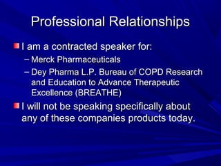 Professional RelationshipsProfessional Relationships
I am a contracted speaker for:I am a contracted speaker for:
– Merck PharmaceuticalsMerck Pharmaceuticals
– Dey Pharma L.P. Bureau of COPD ResearchDey Pharma L.P. Bureau of COPD Research
and Education to Advance Therapeuticand Education to Advance Therapeutic
Excellence (BREATHE)Excellence (BREATHE)
I will not be speaking specifically aboutI will not be speaking specifically about
any of these companies products today.any of these companies products today.
 