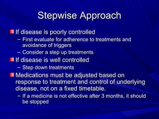 Stepwise ApproachStepwise Approach
If disease is poorly controlledIf disease is poorly controlled
– First evaluate for adherence to treatments andFirst evaluate for adherence to treatments and
avoidance of triggersavoidance of triggers
– Consider a step up treatmentsConsider a step up treatments
If disease is well controlledIf disease is well controlled
– Step down treatmentsStep down treatments
Medications must be adjusted based onMedications must be adjusted based on
response to treatment and control of underlyingresponse to treatment and control of underlying
disease, not on a fixed timetable.disease, not on a fixed timetable.
– If a medicine is not effective after 3 months, it shouldIf a medicine is not effective after 3 months, it should
be stoppedbe stopped
 