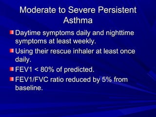 Moderate to Severe PersistentModerate to Severe Persistent
AsthmaAsthma
Daytime symptoms daily and nighttimeDaytime symptoms daily and nighttime
symptoms at least weekly.symptoms at least weekly.
Using their rescue inhaler at least onceUsing their rescue inhaler at least once
daily.daily.
FEV1 < 80% of predicted.FEV1 < 80% of predicted.
FEV1/FVC ratio reduced by 5% fromFEV1/FVC ratio reduced by 5% from
baseline.baseline.
 