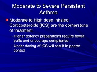 Moderate to Severe PersistentModerate to Severe Persistent
AsthmaAsthma
Moderate to High dose InhaledModerate to High dose Inhaled
Corticosteroids (ICS) are the cornerstoneCorticosteroids (ICS) are the cornerstone
of treatment.of treatment.
– Higher potency preparations require fewerHigher potency preparations require fewer
puffs and encourage compliancepuffs and encourage compliance
– Under dosing of ICS will result in poorerUnder dosing of ICS will result in poorer
controlcontrol
 