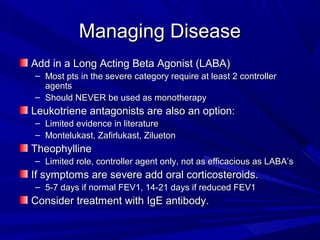 Managing DiseaseManaging Disease
Add in a Long Acting Beta Agonist (LABA)Add in a Long Acting Beta Agonist (LABA)
– Most pts in the severe category require at least 2 controllerMost pts in the severe category require at least 2 controller
agentsagents
– Should NEVER be used as monotherapyShould NEVER be used as monotherapy
Leukotriene antagonists are also an option:Leukotriene antagonists are also an option:
– Limited evidence in literatureLimited evidence in literature
– Montelukast, Zafirlukast, ZiluetonMontelukast, Zafirlukast, Zilueton
TheophyllineTheophylline
– Limited role, controller agent only, not as efficacious as LABA’sLimited role, controller agent only, not as efficacious as LABA’s
If symptoms are severe add oral corticosteroids.If symptoms are severe add oral corticosteroids.
– 5-7 days if normal FEV1, 14-21 days if reduced FEV15-7 days if normal FEV1, 14-21 days if reduced FEV1
Consider treatment with IgE antibody.Consider treatment with IgE antibody.
 