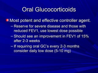 Oral GlucocorticoidsOral Glucocorticoids
Most potent and effective controller agent.Most potent and effective controller agent.
– Reserve for severe disease and those withReserve for severe disease and those with
reduced FEV1, use lowest dose possiblereduced FEV1, use lowest dose possible
– Should see an improvement in FEV1 of 15%Should see an improvement in FEV1 of 15%
after 2-3 weeksafter 2-3 weeks
– If requiring oral GC’s every 2-3 monthsIf requiring oral GC’s every 2-3 months
consider daily low dose (5-10 mg)consider daily low dose (5-10 mg)
 