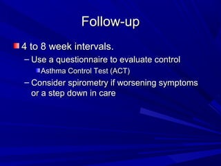 Follow-upFollow-up
4 to 8 week intervals.4 to 8 week intervals.
– Use a questionnaire to evaluate controlUse a questionnaire to evaluate control
Asthma Control Test (ACT)Asthma Control Test (ACT)
– Consider spirometry if worsening symptomsConsider spirometry if worsening symptoms
or a step down in careor a step down in care
 