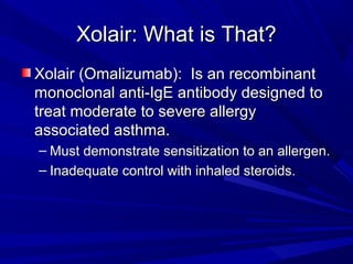 Xolair: What is That?Xolair: What is That?
Xolair (Omalizumab): Is an recombinantXolair (Omalizumab): Is an recombinant
monoclonal anti-IgE antibody designed tomonoclonal anti-IgE antibody designed to
treat moderate to severe allergytreat moderate to severe allergy
associated asthma.associated asthma.
– Must demonstrate sensitization to an allergen.Must demonstrate sensitization to an allergen.
– Inadequate control with inhaled steroids.Inadequate control with inhaled steroids.
 