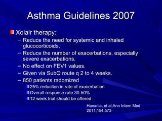 Asthma Guidelines 2007Asthma Guidelines 2007
Xolair therapy:Xolair therapy:
– Reduce the need for systemic and inhaledReduce the need for systemic and inhaled
glucocorticoids.glucocorticoids.
– Reduce the number of exacerbations, especiallyReduce the number of exacerbations, especially
severe exacerbations.severe exacerbations.
– No effect on FEV1 values.No effect on FEV1 values.
– Given via SubQ route q 2 to 4 weeks.Given via SubQ route q 2 to 4 weeks.
– 850 patients radomized850 patients radomized
25% reduction in rate of exacerbation25% reduction in rate of exacerbation
Overall response rate 30-50%Overall response rate 30-50%
12 week trial should be offered12 week trial should be offered
Hanania, et al;Ann Intern Med
2011;154:573
 