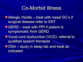 Co-Morbid IllnessCo-Morbid Illness
Allergic rhinitis – treat with nasal GC’s ifAllergic rhinitis – treat with nasal GC’s if
surgical disease refer to ENTsurgical disease refer to ENT
GERD – treat with PPI if patient isGERD – treat with PPI if patient is
symptomatic from GERDsymptomatic from GERD
Vocal cord dysfunction (VCD)- referral toVocal cord dysfunction (VCD)- referral to
qualified speech therapistqualified speech therapist
OSA – study in sleep lab and treat asOSA – study in sleep lab and treat as
indicatedindicated
 