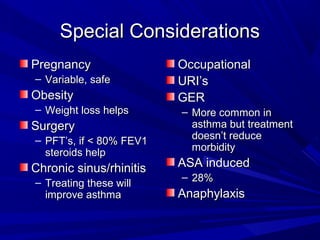 Special ConsiderationsSpecial Considerations
PregnancyPregnancy
– Variable, safeVariable, safe
ObesityObesity
– Weight loss helpsWeight loss helps
SurgerySurgery
– PFT’s, if < 80% FEV1PFT’s, if < 80% FEV1
steroids helpsteroids help
Chronic sinus/rhinitisChronic sinus/rhinitis
– Treating these willTreating these will
improve asthmaimprove asthma
OccupationalOccupational
URI’sURI’s
GERGER
– More common inMore common in
asthma but treatmentasthma but treatment
doesn’t reducedoesn’t reduce
morbiditymorbidity
ASA inducedASA induced
– 28%28%
AnaphylaxisAnaphylaxis
 