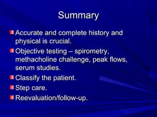 SummarySummary
Accurate and complete history andAccurate and complete history and
physical is crucial.physical is crucial.
Objective testing – spirometry,Objective testing – spirometry,
methacholine challenge, peak flows,methacholine challenge, peak flows,
serum studies.serum studies.
Classify the patient.Classify the patient.
Step care.Step care.
Reevaluation/follow-up.Reevaluation/follow-up.
 