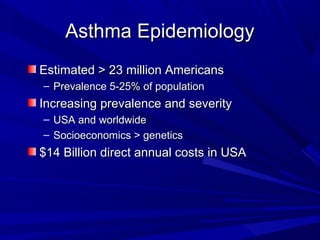 Asthma EpidemiologyAsthma Epidemiology
Estimated > 23 million AmericansEstimated > 23 million Americans
– Prevalence 5-25% of populationPrevalence 5-25% of population
Increasing prevalence and severityIncreasing prevalence and severity
– USA and worldwideUSA and worldwide
– Socioeconomics > geneticsSocioeconomics > genetics
$14 Billion direct annual costs in USA$14 Billion direct annual costs in USA
 
