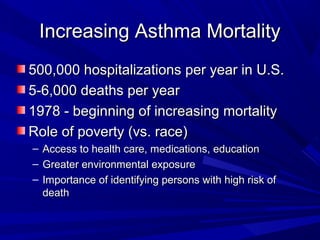 Increasing Asthma MortalityIncreasing Asthma Mortality
500,000 hospitalizations per year in U.S.500,000 hospitalizations per year in U.S.
5-6,000 deaths per year5-6,000 deaths per year
1978 - beginning of increasing mortality1978 - beginning of increasing mortality
Role of poverty (vs. race)Role of poverty (vs. race)
– Access to health care, medications, educationAccess to health care, medications, education
– Greater environmental exposureGreater environmental exposure
– Importance of identifying persons with high risk ofImportance of identifying persons with high risk of
deathdeath
 