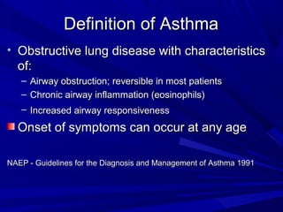 Definition of AsthmaDefinition of Asthma
• Obstructive lung disease with characteristicsObstructive lung disease with characteristics
of:of:
– Airway obstruction;Airway obstruction; reversiblereversible in most patientsin most patients
– Chronic airwayChronic airway inflammation (eosinophils)inflammation (eosinophils)
– IncreasedIncreased airwayairway responsivenessresponsiveness
Onset of symptoms can occur at any ageOnset of symptoms can occur at any age
NAEP - Guidelines for the Diagnosis and Management of Asthma 1991NAEP - Guidelines for the Diagnosis and Management of Asthma 1991
 