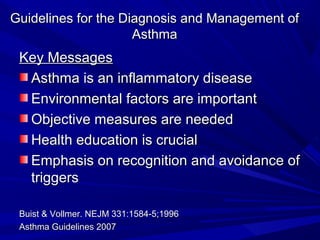 Guidelines for the Diagnosis and Management ofGuidelines for the Diagnosis and Management of
AsthmaAsthma
Key MessagesKey Messages
Asthma is an inflammatory diseaseAsthma is an inflammatory disease
Environmental factors are importantEnvironmental factors are important
Objective measures are neededObjective measures are needed
Health education is crucialHealth education is crucial
Emphasis on recognition and avoidance ofEmphasis on recognition and avoidance of
triggerstriggers
Buist & Vollmer. NEJM 331:1584-5;1996Buist & Vollmer. NEJM 331:1584-5;1996
Asthma Guidelines 2007Asthma Guidelines 2007
 