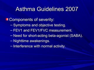 Asthma Guidelines 2007Asthma Guidelines 2007
Components of severity:Components of severity:
– Symptoms and objective testing.Symptoms and objective testing.
– FEV1 and FEV1/FVC measurement.FEV1 and FEV1/FVC measurement.
– Need for short-acting beta-agonist (SABA).Need for short-acting beta-agonist (SABA).
– Nighttime awakenings.Nighttime awakenings.
– Interference with normal activity.Interference with normal activity.
 
