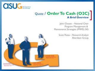 Quote                   / Order To Cash (O2C)
                                                                                            A Brief Overview         ]
                                                                                John Choate – National Chair
                                                                                     Program Management &
                                                                           Maintenance Strategies (PMMS) SIG

                                                                                    Scott Pezza – Research Analyst
                                                                                                  Aberdeen Group




                                                        [ CHAVONE JACOBS
                                                         ASUG INSTALLATION MEMBER
                                                         MEMBER SINCE: 2003




                            [ COREY PEARSON
[ ALLAN FISHER               ASUG INSTALLATION MEMBER
 ASUG INSTALLATION MEMBER    MEMBER SINCE: 2008
 MEMBER SINCE: 2008
 