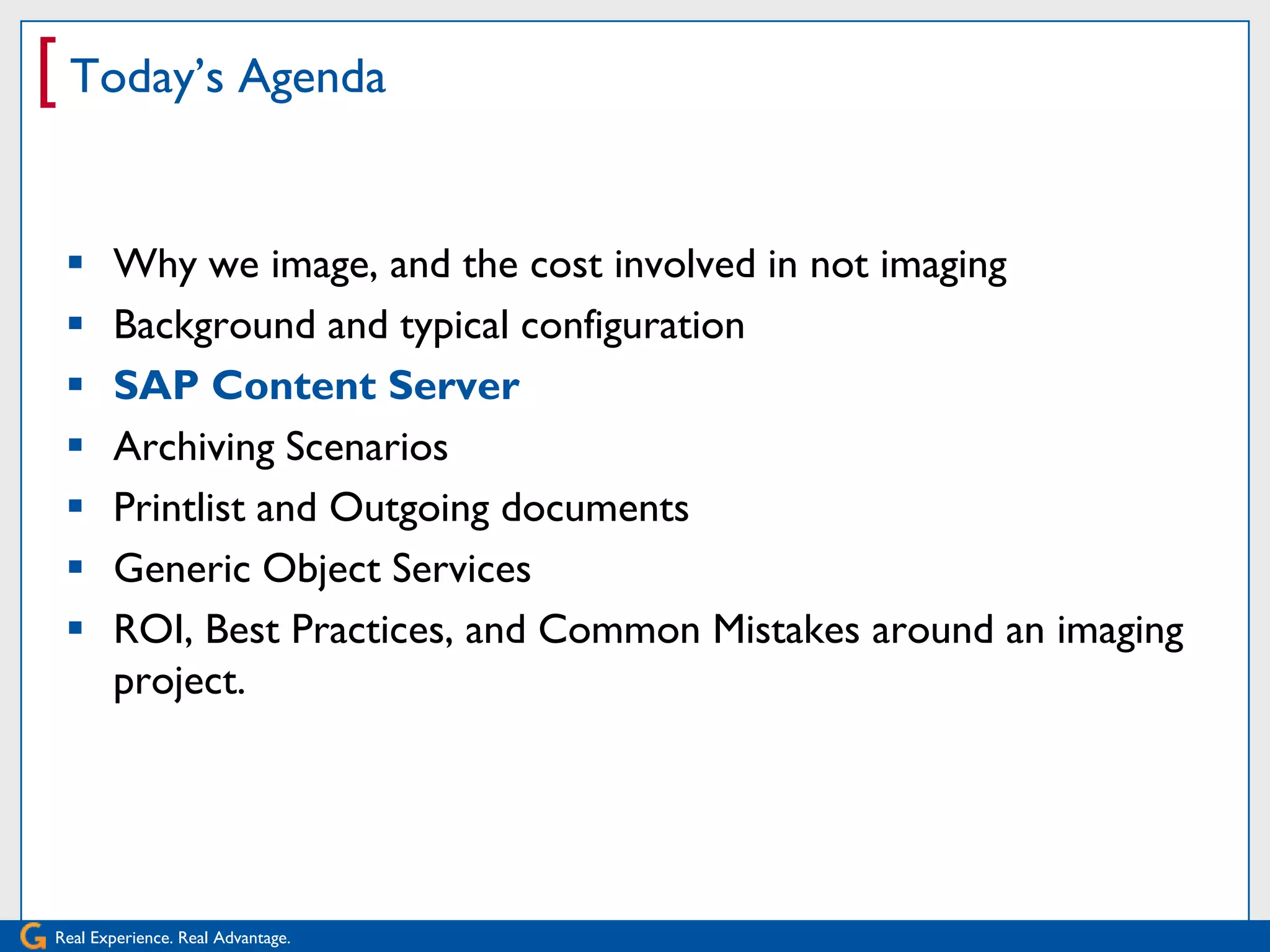 [ Today’s Agenda

      Why we image, and the cost involved in not imaging
      Background and typical configuration
      SAP Content Server
      Archiving Scenarios
      Printlist and Outgoing documents
      Generic Object Services
      ROI, Best Practices, and Common Mistakes around an imaging
       project.




Real Experience. Real Advantage.
 