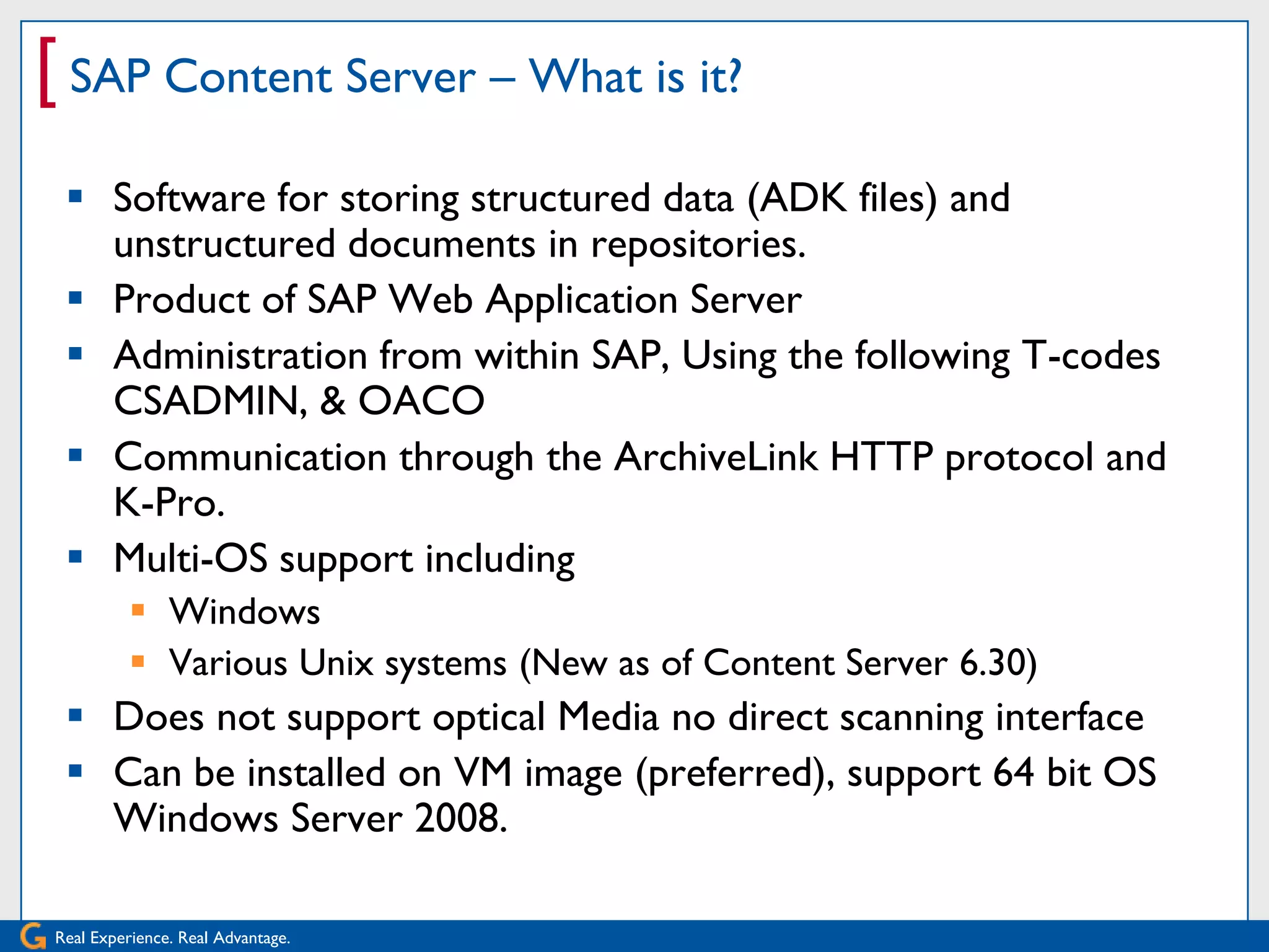 [ SAP Content Server – What is it?
  Software for storing structured data (ADK files) and
   unstructured documents in repositories.
  Product of SAP Web Application Server
  Administration from within SAP, Using the following T-codes
   CSADMIN, & OACO
  Communication through the ArchiveLink HTTP protocol and
   K-Pro.
  Multi-OS support including
           Windows
           Various Unix systems (New as of Content Server 6.30)
  Does not support optical Media no direct scanning interface
  Can be installed on VM image (preferred), support 64 bit OS
   Windows Server 2008.

Real Experience. Real Advantage.
 