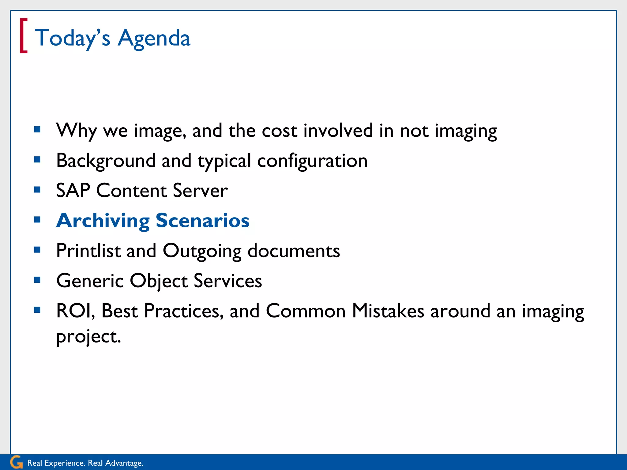 [ Today’s Agenda

      Why we image, and the cost involved in not imaging
      Background and typical configuration
      SAP Content Server
      Archiving Scenarios
      Printlist and Outgoing documents
      Generic Object Services
      ROI, Best Practices, and Common Mistakes around an imaging
       project.




Real Experience. Real Advantage.
 