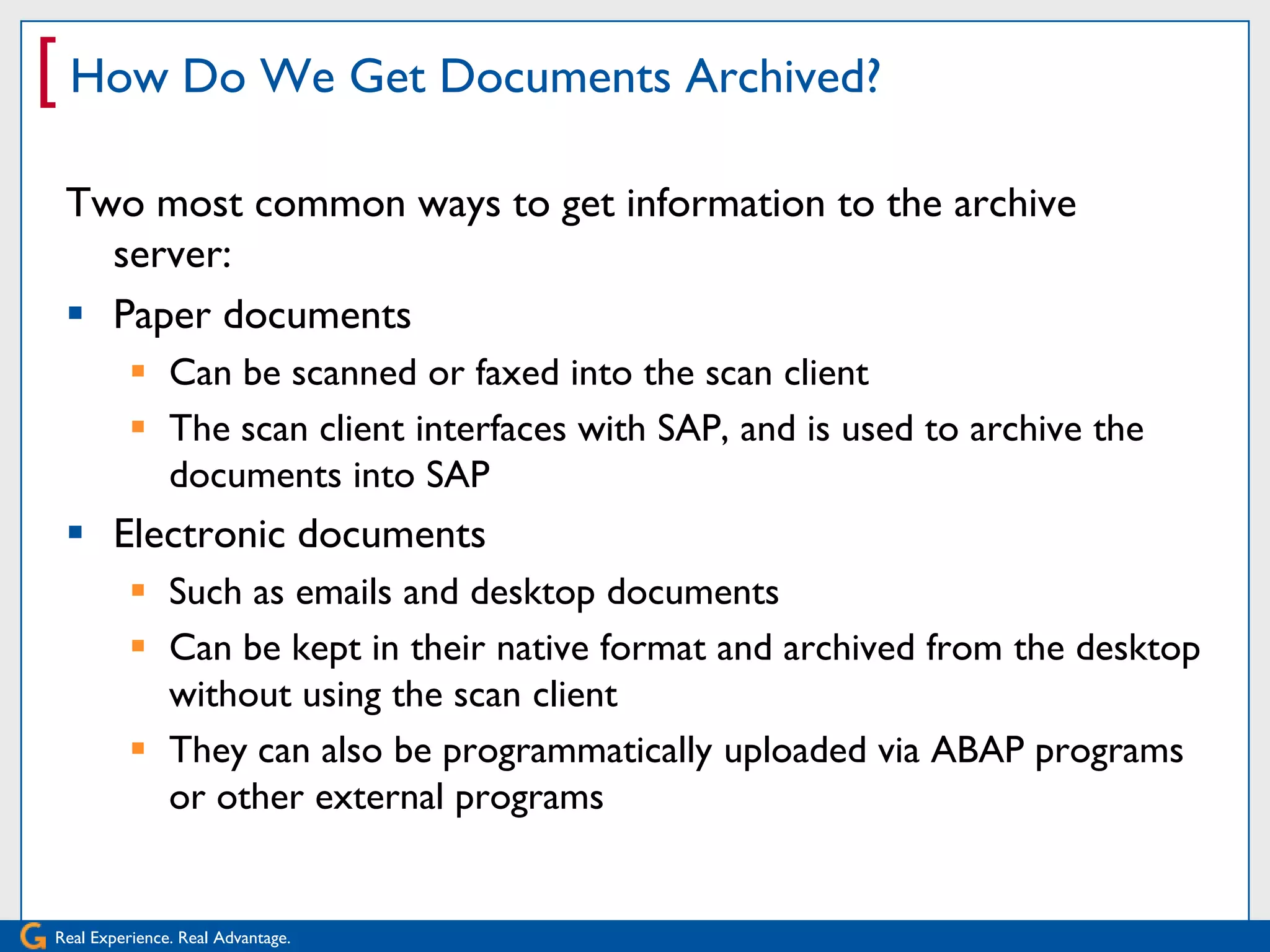 [ How Do We Get Documents Archived?
 Two most common ways to get information to the archive
   server:
  Paper documents
           Can be scanned or faxed into the scan client
           The scan client interfaces with SAP, and is used to archive the
            documents into SAP
  Electronic documents
           Such as emails and desktop documents
           Can be kept in their native format and archived from the desktop
            without using the scan client
           They can also be programmatically uploaded via ABAP programs
            or other external programs


Real Experience. Real Advantage.
 