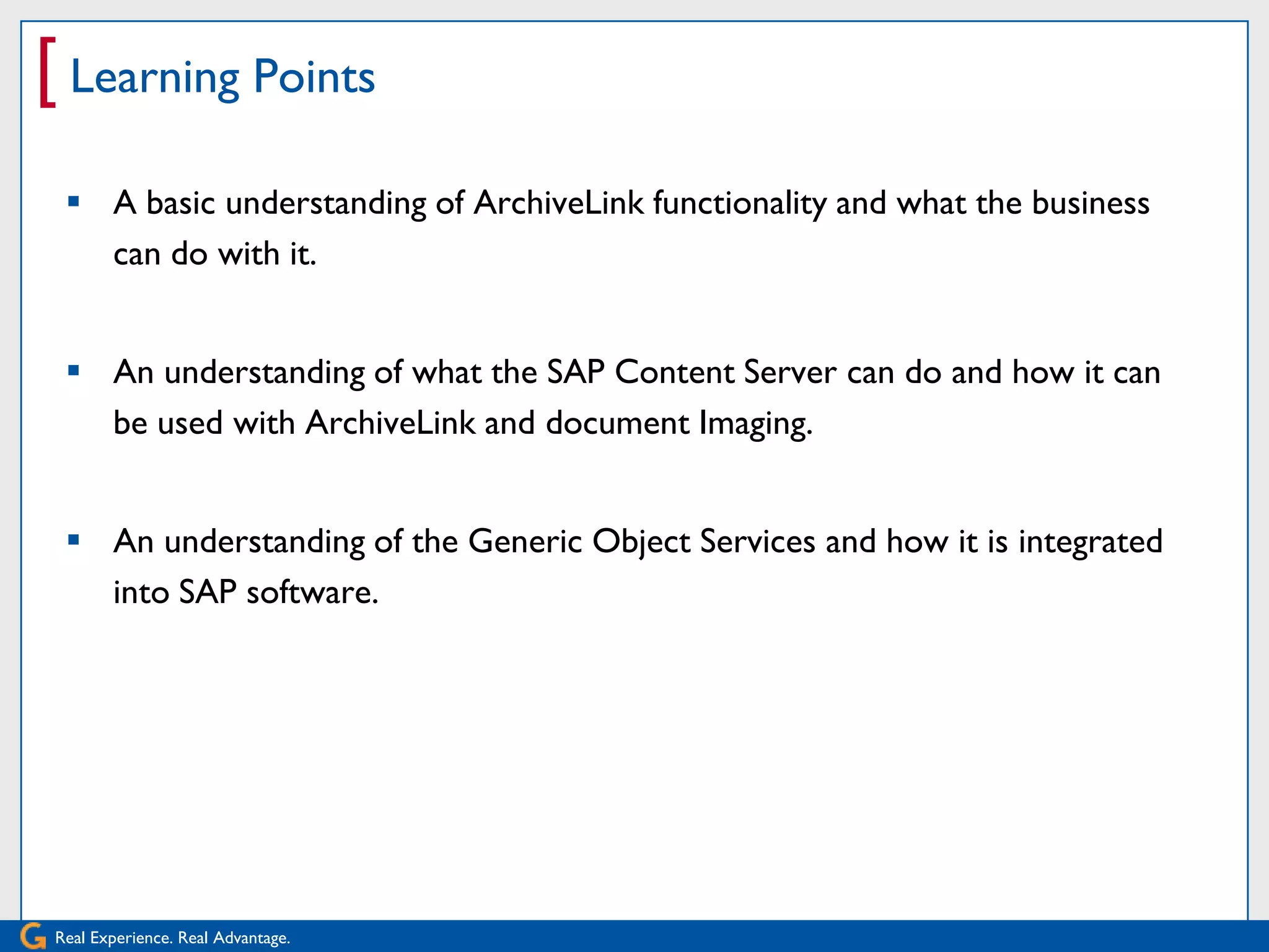 [ Learning Points
  A basic understanding of ArchiveLink functionality and what the business
   can do with it.


  An understanding of what the SAP Content Server can do and how it can
   be used with ArchiveLink and document Imaging.


  An understanding of the Generic Object Services and how it is integrated
   into SAP software.




Real Experience. Real Advantage.
 