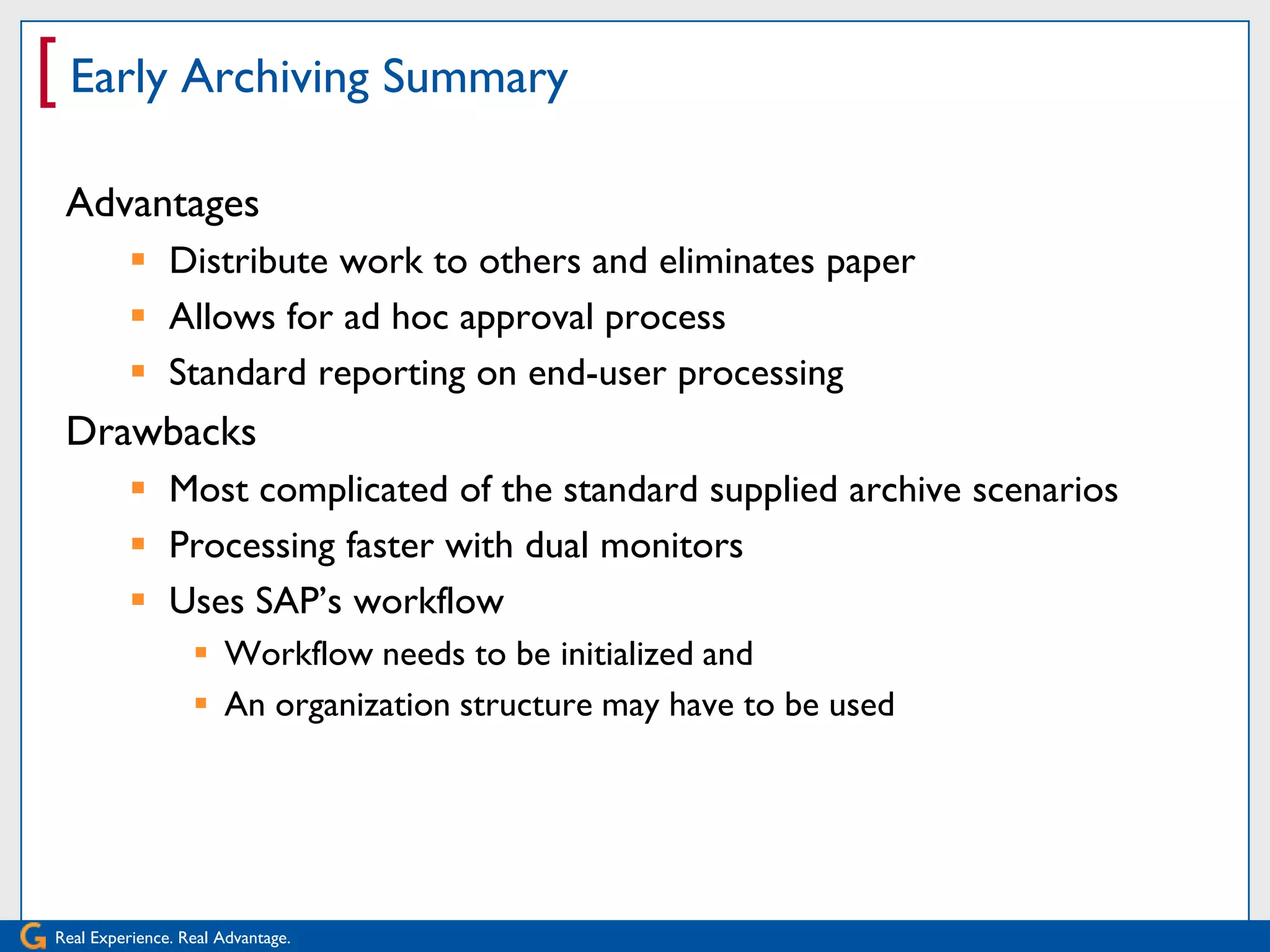[ Early Archiving Summary
 Advantages
           Distribute work to others and eliminates paper
           Allows for ad hoc approval process
           Standard reporting on end-user processing
 Drawbacks
           Most complicated of the standard supplied archive scenarios
           Processing faster with dual monitors
           Uses SAP’s workflow
                   Workflow needs to be initialized and
                   An organization structure may have to be used




Real Experience. Real Advantage.
 