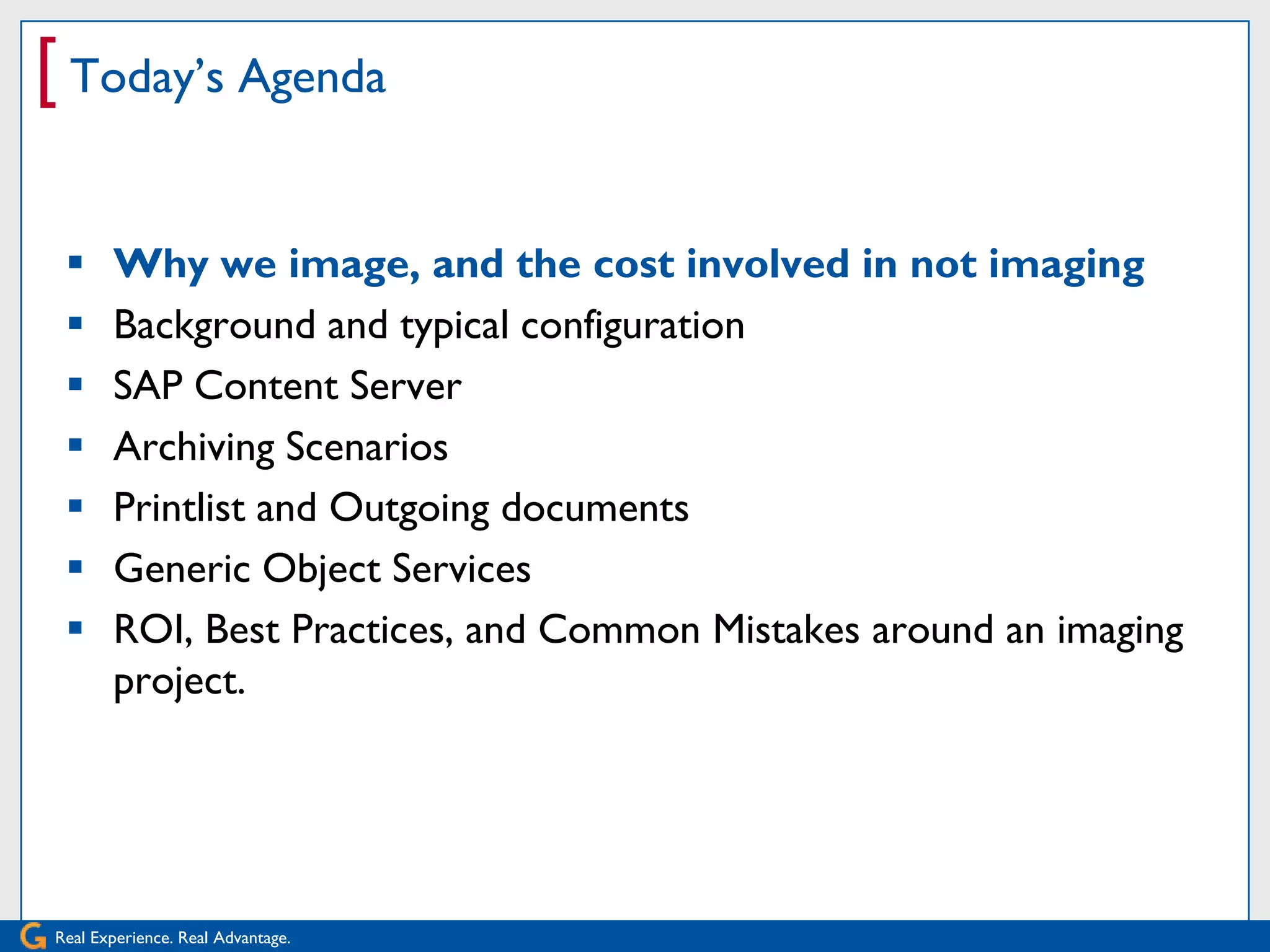[ Today’s Agenda

      Why we image, and the cost involved in not imaging
      Background and typical configuration
      SAP Content Server
      Archiving Scenarios
      Printlist and Outgoing documents
      Generic Object Services
      ROI, Best Practices, and Common Mistakes around an imaging
       project.




Real Experience. Real Advantage.
 